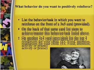 What behavior do you want to positively reinforce?
• List the behavior/task in which you want to
reinforce on the front of a 3x5 card (provided).
• On the back of that same card list steps to
achieve/master this behavior/task listed above.
• On another 3x5 card (provided) list the top 5
reinforcers for your child. (Ex. Food, attention,
activity or praise)
• List the behavior/task in which you want to
reinforce on the front of a 3x5 card (provided).
• On the back of that same card list steps to
achieve/master this behavior/task listed above.
• On another 3x5 card (provided) list the top 5
reinforcers for your child. (Ex. Food, attention,
activity or praise)
 