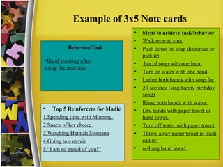 Example of 3x5 Note cards
Behavior/Task
•Hand washing after
using the restroom
• Steps to achieve task/behavior
• Walk over to sink
• Push down on soap dispenser or
pick up
• bar of soap with one hand
• Turn on water with one hand
• Lather both hands with soap for
• 20 seconds (sing happy birthday
song)
• Rinse both hands with water.
• Dry hands with paper towel or
hand towel.
• Turn off water with paper towel.
• Throw away paper towel in trash
can or
• re-hang hand towel.
• Top 5 Reinforcers for Madie
1.Spending time with Mommy.
2.Snack of her choice.
3.Watching Hannah Montana
4.Going to a movie
5.“I am so proud of you!”
 