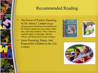 Recommended Reading
• The Power of Positive Parenting
by Dr. Glenn I. Latham (Begin
using positive Parenting Prescriptions by
Dr. Glenn Latham for your infant, child,
teen, and adult children. These effective
methods apply to marriage, schools,
offices, and interactions in any setting.)
• Smart Parenting: Happy And
Responsible Children in the 21st
Century
 