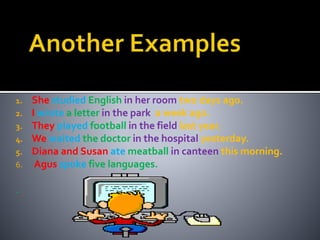 1. She studied English in her room two days ago. 
2. I wrote a letter in the park a week ago. 
3. They played football in the field last year. 
4. We waited the doctor in the hospital yesterday. 
5. Diana and Susan ate meatball in canteen this morning. 
6. Agus spoke five languages. 
. 
 