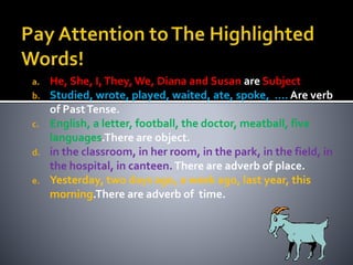 a. He, She, I, They, We, Diana and Susan are Subject 
b. Studied, wrote, played, waited, ate, spoke, …. Are verb 
of Past Tense. 
c. English, a letter, football, the doctor, meatball, five 
languages.There are object. 
d. in the classroom, in her room, in the park, in the field, in 
the hospital, in canteen. There are adverb of place. 
e. Yesterday, two days ago, a week ago, last year, this 
morning.There are adverb of time. 
 