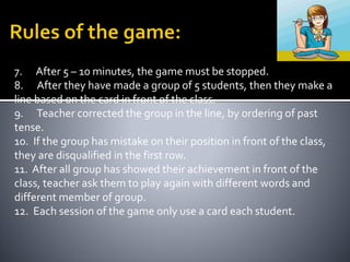 7. After 5 – 10 minutes, the game must be stopped. 
8. After they have made a group of 5 students, then they make a 
line based on the card in front of the class. 
9. Teacher corrected the group in the line, by ordering of past 
tense. 
10. If the group has mistake on their position in front of the class, 
they are disqualified in the first row. 
11. After all group has showed their achievement in front of the 
class, teacher ask them to play again with different words and 
different member of group. 
12. Each session of the game only use a card each student. 
 