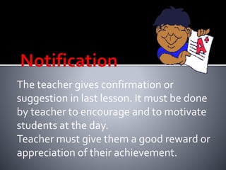 The teacher gives confirmation or 
suggestion in last lesson. It must be done 
by teacher to encourage and to motivate 
students at the day. 
Teacher must give them a good reward or 
appreciation of their achievement. 
 