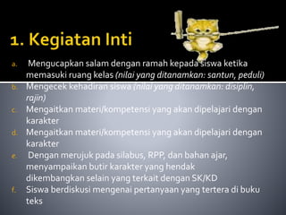 a. Mengucapkan salam dengan ramah kepada siswa ketika 
memasuki ruang kelas (nilai yang ditanamkan: santun, peduli) 
b. Mengecek kehadiran siswa (nilai yang ditanamkan: disiplin, 
rajin) 
c. Mengaitkan materi/kompetensi yang akan dipelajari dengan 
karakter 
d. Mengaitkan materi/kompetensi yang akan dipelajari dengan 
karakter 
e. Dengan merujuk pada silabus, RPP, dan bahan ajar, 
menyampaikan butir karakter yang hendak 
dikembangkan selain yang terkait dengan SK/KD 
f. Siswa berdiskusi mengenai pertanyaan yang tertera di buku 
teks 
 