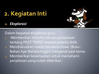a. Eksplorasi 
Dalam kegiatan eksplorasi guru: 
1. Memberikan stimulus berupa penjelasan 
tentang PAST TENSE kepada peserta didik. 
2. Mendiskusikan materi bersama siswa (Buku : 
Bahan Ajar Bahasa Inggris mengenai past tense. 
3. Memberikan kesempatan untuk memahami 
penjelasan yang sudah diberikan. 
 
