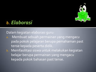 b. Elaborasi 
Dalam kegiatan elaborasi guru: 
a. Membuat sebuah permainan yang mengacu 
pada pokok pelajaran berupa pemahaman past 
tense kepada peserta didik. 
b. Memfasilitasi siswa untuk melakukan kegiatan 
belajar berupa permainan yang mengacu 
kepada pokok bahasan past tense. 
 