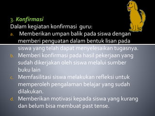 3. Konfirmasi 
Dalam kegiatan konfirmasi guru: 
a. Memberikan umpan balik pada siswa dengan 
memberi penguatan dalam bentuk lisan pada 
siswa yang telah dapat menyelesaikan tugasnya. 
b. Memberi konfirmasi pada hasil pekerjaan yang 
sudah dikerjakan oleh siswa melalui sumber 
buku lain 
c. Memfasilitasi siswa melakukan refleksi untuk 
memperoleh pengalaman belajar yang sudah 
dilakukan. 
d. Memberikan motivasi kepada siswa yang kurang 
dan belum bisa membuat past tense. 
 