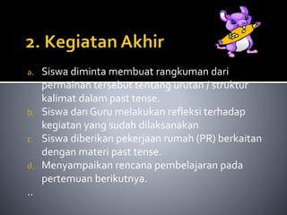 a. Siswa diminta membuat rangkuman dari 
permainan tersebut tentang urutan / struktur 
kalimat dalam past tense. 
b. Siswa dan Guru melakukan refleksi terhadap 
kegiatan yang sudah dilaksanakan 
c. Siswa diberikan pekerjaan rumah (PR) berkaitan 
dengan materi past tense. 
d. Menyampaikan rencana pembelajaran pada 
pertemuan berikutnya. 
.. 
 