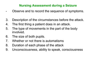 Nursing Assessment during a Seizure
-    Observe and to record the sequence of symptoms.

3.   Description of the circumstances before the attack.
4.   The first thing a patient does in an attack.
5.   The type of movements in the part of the body
     involved.
6.   The size of both pupils.
7.   Whether or not there is automatisms
8.   Duration of each phase of the attack
9.   Unconsciousness, ability to speak, consciousness
 