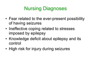 Nursing Diagnoses
• Fear related to the ever-present possibility
  of having seizures
• Ineffective coping related to stresses
  imposed by epilepsy
• Knowledge deficit about epilepsy and its
  control
• High risk for injury during seizures
 