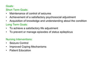 Goals:
Short Term Goals:
• Maintenance of control of seizures
• Achievement of a satisfactory psychosocial adjustment
• Acquisition of knowledge and understanding about the condition
Long Term Goals:
• To achieve a satisfactory life adjustment
• To prevent or manage episodes of status epilepticus

Nursing Interventions:
• Seizure Control
• Improved Coping Mechanisms
• Patient Education
 