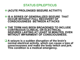 STATUS EPILEPTICUS
 (ACUTE PROLONGED SEIZURE ACTIVITY)

 IS A SERIES OF GENERALIZED SEIZURE THAT
  OCCUR WITHOUT FULL RECOVERY OF
  CONSCIOUSNESS BETWEEN ATTACKS

 THE TERM HAS BEEN BROADENED TO INCLUDE
  CONTINUOUS CLINICAL OR ELECTRICAL
  SEIZURES LASTING AT LEAST 30 MINUTES, EVEN
  WITHOUT IMPAIRMENT OF CONSCIOUSNESS.

 A seizure is a sudden disruption of the brain's
  normal electrical activity, which can cause a loss of
  consciousness and make the body twitch and jerk.
  This condition is a medical emergency.
 