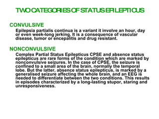 TW C
   O ATEGORIES OF STATUS EPILEP US
                               TIC

CONVULSIVE
 Epilepsia partialis continua is a variant it involve an hour, day
 or even week-long jerking. It is a consequence of vascular
 disease, tumor or encepalitis and drug resistant.

NONCONVULSIVE
 Complex Partial Status Epilepticus CPSE and absence status
 epilepticus are rare forms of the condition which are marked by
 nonconvulsive seizures. In the case of CPSE, the seizure is
 confined to a small area of the brain, normally the temporal
 lobe. But the latter, absence status epilepticus, is marked by a
 generalised seizure affecting the whole brain, and an EEG is
 needed to differentiate between the two conditions. This results
 in episodes characterized by a long-lasting stupor, staring and
 unresponsiveness.
 