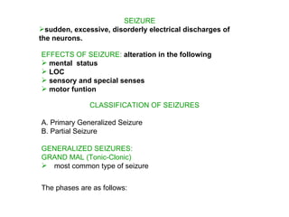 SEIZURE
sudden, excessive, disorderly electrical discharges of
the neurons.

EFFECTS OF SEIZURE: alteration in the following
 mental status
 LOC
 sensory and special senses
 motor funtion

              CLASSIFICATION OF SEIZURES

A. Primary Generalized Seizure
B. Partial Seizure

GENERALIZED SEIZURES:
GRAND MAL (Tonic-Clonic)
 most common type of seizure
The phases are as follows:
The phases are as follows:
 