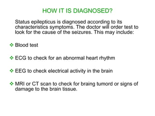 HOW IT IS DIAGNOSED?
  Status epilepticus is diagnosed according to its
  characteristics symptoms. The doctor will order test to
  look for the cause of the seizures. This may include:

 Blood test

 ECG to check for an abnormal heart rhythm

 EEG to check electrical activity in the brain

 MRI or CT scan to check for braing tumord or signs of
  damage to the brain tissue.
 