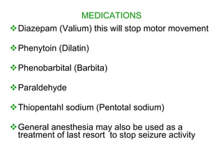 MEDICATIONS
Diazepam (Valium) this will stop motor movement

Phenytoin (Dilatin)

Phenobarbital (Barbita)

Paraldehyde

Thiopentahl sodium (Pentotal sodium)

General anesthesia may also be used as a
 treatment of last resort to stop seizure activity
 