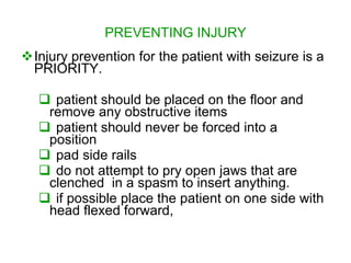 PREVENTING INJURY
Injury prevention for the patient with seizure is a
 PRIORITY.

    patient should be placed on the floor and
    remove any obstructive items
    patient should never be forced into a
    position
    pad side rails
    do not attempt to pry open jaws that are
    clenched in a spasm to insert anything.
    if possible place the patient on one side with
    head flexed forward,
 