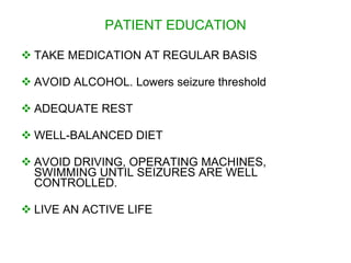 PATIENT EDUCATION

 TAKE MEDICATION AT REGULAR BASIS

 AVOID ALCOHOL. Lowers seizure threshold

 ADEQUATE REST

 WELL-BALANCED DIET

 AVOID DRIVING, OPERATING MACHINES,
  SWIMMING UNTIL SEIZURES ARE WELL
  CONTROLLED.

 LIVE AN ACTIVE LIFE
 