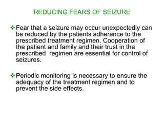 REDUCING FEARS OF SEIZURE

Fear that a seizure may occur unexpectedly can
 be reduced by the patients adherence to the
 prescribed treatment regimen. Cooperation of
 the patient and family and their trust in the
 prescribed regimen are essential for control of
 seizures.

Periodic monitoring is necessary to ensure the
 adequacy of the treatment regimen and to
 prevent the side effects..
 