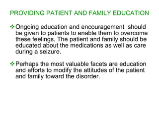 PROVIDING PATIENT AND FAMILY EDUCATION

Ongoing education and encouragement should
 be given to patients to enable them to overcome
 these feelings. The patient and family should be
 educated about the medications as well as care
 during a seizure.
Perhaps the most valuable facets are education
 and efforts to modify the attitudes of the patient
 and family toward the disorder.
 