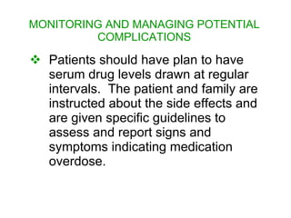 MONITORING AND MANAGING POTENTIAL
         COMPLICATIONS

 Patients should have plan to have
  serum drug levels drawn at regular
  intervals. The patient and family are
  instructed about the side effects and
  are given specific guidelines to
  assess and report signs and
  symptoms indicating medication
  overdose.
 