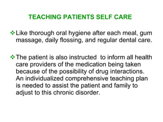 TEACHING PATIENTS SELF CARE

Like thorough oral hygiene after each meal, gum
 massage, daily flossing, and regular dental care.

The patient is also instructed to inform all health
 care providers of the medication being taken
 because of the possibility of drug interactions.
 An individualized comprehensive teaching plan
 is needed to assist the patient and family to
 adjust to this chronic disorder.
 