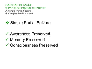 PARTIAL SEIZURE
2 TYPES OF PARTIAL SEIZURES:
A. Simple Partial Seizure
B. Complex Partial Seizure



 Simple Partial Seizure

 Awareness Preserved
 Memory Preserved
 Consciousness Preserved
 
