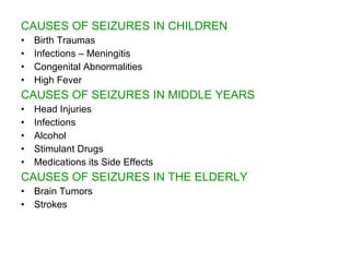 CAUSES OF SEIZURES IN CHILDREN
•   Birth Traumas
•   Infections – Meningitis
•   Congenital Abnormalities
•   High Fever
CAUSES OF SEIZURES IN MIDDLE YEARS
•   Head Injuries
•   Infections
•   Alcohol
•   Stimulant Drugs
•   Medications its Side Effects
CAUSES OF SEIZURES IN THE ELDERLY
•   Brain Tumors
•   Strokes
 