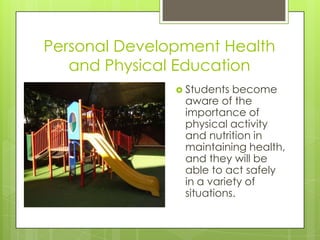 Personal Development Health
   and Physical Education
                Students become
                aware of the
                importance of
                physical activity
                and nutrition in
                maintaining health,
                and they will be
                able to act safely
                in a variety of
                situations.
 