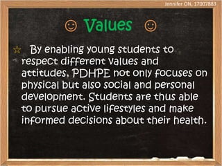 Jennifer ON, 17007883



         ☺ Values ☺
☆ By enabling young students to
 respect different values and
 attitudes, PDHPE not only focuses on
 physical but also social and personal
 development. Students are thus able
 to pursue active lifestyles and make
 informed decisions about their health.
 
