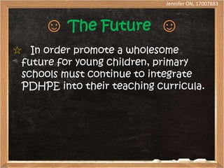 Jennifer ON, 17007883



      ☺ The Future ☺
☆ In order promote a wholesome
 future for young children, primary
 schools must continue to integrate
 PDHPE into their teaching curricula.
 