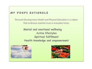 My PDHPE Rationale

  Personal Development, Health and Physical Education is a subject
           that embraces essential issues in everyday living-

          Mental and emotional wellbeing
                   Active lifestyles
                  Spiritual fulfillment
          Health knowledge and empowerment
 