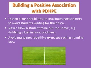 Building a Positive Association
              with PDHPE
 Lesson plans should ensure maximum participation
  to avoid students waiting for their turn.
 Never allow a student to be put “on show”, e.g.
  dribbling a ball in front of others.
 Avoid mundane, repetitive exercises such as running
  laps.
 