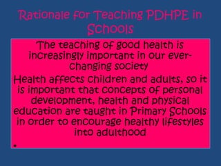 Rationale for Teaching PDHPE in
Schools
The teaching of good health is
increasingly important in our ever-
changing society
Health affects children and adults, so it
is important that concepts of personal
development, health and physical
education are taught in Primary Schools
in order to encourage healthy lifestyles
into adulthood
•
 