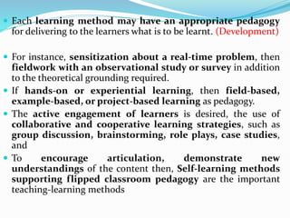  Each learning method may have an appropriate pedagogy
for delivering to the learners what is to be learnt. (Development)
 For instance, sensitization about a real-time problem, then
fieldwork with an observational study or survey in addition
to the theoretical grounding required.
 If hands-on or experiential learning, then field-based,
example-based, or project-based learning as pedagogy.
 The active engagement of learners is desired, the use of
collaborative and cooperative learning strategies, such as
group discussion, brainstorming, role plays, case studies,
and
 To encourage articulation, demonstrate new
understandings of the content then, Self-learning methods
supporting flipped classroom pedagogy are the important
teaching-learning methods
 