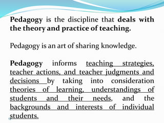 12
Pedagogy is the discipline that deals with
the theory and practice of teaching.
Pedagogy is an art of sharing knowledge.
Pedagogy informs teaching strategies,
teacher actions, and teacher judgments and
decisions by taking into consideration
theories of learning, understandings of
students and their needs, and the
backgrounds and interests of individual
students.
 