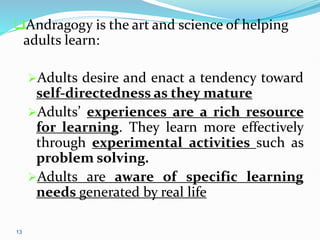 13
Andragogy is the art and science of helping
adults learn:
Adults desire and enact a tendency toward
self-directedness as they mature
Adults’ experiences are a rich resource
for learning. They learn more effectively
through experimental activities such as
problem solving.
Adults are aware of specific learning
needs generated by real life
 