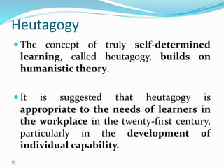 15
Heutagogy
 The concept of truly self-determined
learning, called heutagogy, builds on
humanistic theory.
 It is suggested that heutagogy is
appropriate to the needs of learners in
the workplace in the twenty-first century,
particularly in the development of
individual capability.
 