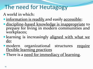 16
The need for Heutagogy
A world in which:
 information is readily and easily accessible;
 discipline-based knowledge is inappropriate to
prepare for living in modern communities and
workplaces;
 learning is increasingly aligned with what we
do;
 modern organizational structures require
flexible learning practices
 There is a need for immediacy of learning.
 