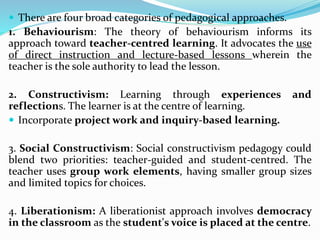  There are four broad categories of pedagogical approaches.
1. Behaviourism: The theory of behaviourism informs its
approach toward teacher-centred learning. It advocates the use
of direct instruction and lecture-based lessons wherein the
teacher is the sole authority to lead the lesson.
2. Constructivism: Learning through experiences and
reflections. The learner is at the centre of learning.
 Incorporate project work and inquiry-based learning.
3. Social Constructivism: Social constructivism pedagogy could
blend two priorities: teacher-guided and student-centred. The
teacher uses group work elements, having smaller group sizes
and limited topics for choices.
4. Liberationism: A liberationist approach involves democracy
in the classroom as the student's voice is placed at the centre.
 