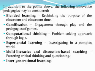 In addition to the points above, the following innovative
pedagogies may be considered:
 Blended learning – Rethinking the purpose of the
classroom and classroom time.
 Gamification – Engagement through play and the
pedagogies of games .
 Computational thinking – Problem-solving approach
through logic.
 Experiential learning – Investigating in a complex
world
 Multi-literacies and discussion-based teaching –
Fostering critical thinking and questioning.
 Inter-generational learning.
 