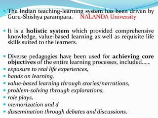 The Indian teaching-learning system has been driven by
Guru-Shishya parampara. NALANDA University
 It is a holistic system which provided comprehensive
knowledge, value-based learning as well as requisite life
skills suited to the learners.
 Diverse pedagogies have been used for achieving core
objectives of the entire learning processes, included……
 exposure to real life experiences,
 hands on learning,
 value-based learning through stories/narrations,
 problem-solving through explorations,
 role plays,
 memorization and d
 dissemination through debates and discussions.
 