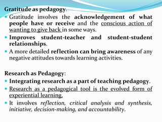 Gratitude as pedagogy.
 Gratitude involves the acknowledgement of what
people have or receive and the conscious action of
wanting to give back in some ways.
 Improves student-teacher and student-student
relationships.
 A more detailed reflection can bring awareness of any
negative attitudes towards learning activities.
Research as Pedagogy:
 Integrating research as a part of teaching pedagogy.
 Research as a pedagogical tool is the evolved form of
experiential learning.
 It involves reflection, critical analysis and synthesis,
initiative, decision-making, and accountability.
 