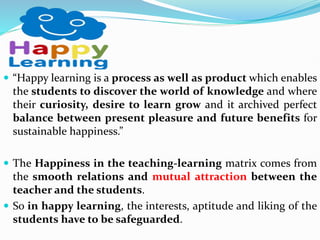  “Happy learning is a process as well as product which enables
the students to discover the world of knowledge and where
their curiosity, desire to learn grow and it archived perfect
balance between present pleasure and future benefits for
sustainable happiness.”
 The Happiness in the teaching-learning matrix comes from
the smooth relations and mutual attraction between the
teacher and the students.
 So in happy learning, the interests, aptitude and liking of the
students have to be safeguarded.
 