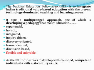  The National Education Policy 2020 (NEP) is to integrate
Indian traditional value-based education with the present
technology dominated teaching and learning process.
 It aims a multipronged approach, one of which is
developing a pedagogy that makes education………
 experiential,
 holistic,
 integrated,
 inquiry-driven,
 discovery-oriented,
 learner-centred,
 discussion-based,
 flexible and enjoyable.
 As the NEP 2020 strives to develop well-rounded, competent
individuals with 21st-century skills.
 