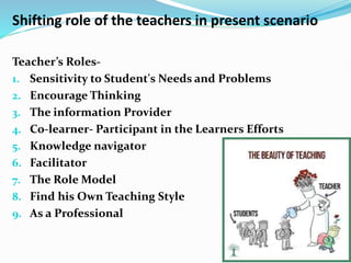 Shifting role of the teachers in present scenario
Teacher’s Roles-
1. Sensitivity to Student's Needs and Problems
2. Encourage Thinking
3. The information Provider
4. Co-learner- Participant in the Learners Efforts
5. Knowledge navigator
6. Facilitator
7. The Role Model
8. Find his Own Teaching Style
9. As a Professional
 