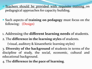  Teachers should be provided with requisite training on
pedagogical approaches for capacity building.
 Such aspects of training on pedagogy must focus on the
following: (Design)
1. Addressing the different learning needs of students.
2. The difference in the learning styles of students.
(visual, auditory & kinaesthetic learning styles)
3. Diversity of the background of students in terms of the
discipline of study, the social, economic, cultural and
educational background.
4. The difference in the pace of learning.
 