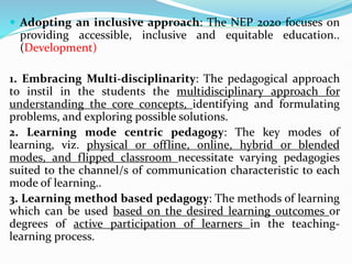 Adopting an inclusive approach: The NEP 2020 focuses on
providing accessible, inclusive and equitable education..
(Development)
1. Embracing Multi-disciplinarity: The pedagogical approach
to instil in the students the multidisciplinary approach for
understanding the core concepts, identifying and formulating
problems, and exploring possible solutions.
2. Learning mode centric pedagogy: The key modes of
learning, viz. physical or offline, online, hybrid or blended
modes, and flipped classroom necessitate varying pedagogies
suited to the channel/s of communication characteristic to each
mode of learning..
3. Learning method based pedagogy: The methods of learning
which can be used based on the desired learning outcomes or
degrees of active participation of learners in the teaching-
learning process.
 