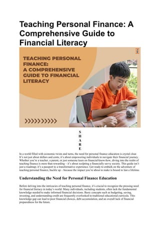 Teaching Personal Finance: A
Comprehensive Guide to
Financial Literacy
S
H
A
R
E
In a world filled with economic twists and turns, the need for personal finance education is crystal clear.
It’s not just about dollars and cents; it’s about empowering individuals to navigate their financial journey.
Whether you’re a teacher, a parent, or just someone keen on financial know-how, diving into the realm of
teaching finance is more than rewarding – it’s about sculpting a financially savvy society. This guide isn’t
just a roadmap; it’s a passport to a transformative experience. Get ready to embark on the adventure of
teaching personal finance, buckle up – because the impact you’re about to make is bound to last a lifetime.
Understanding the Need for Personal Finance Education
Before delving into the intricacies of teaching personal finance, it’s crucial to recognize the pressing need
for financial literacy in today’s world. Many individuals, including students, often lack the fundamental
knowledge needed to make informed financial decisions. Basic concepts such as budgeting, saving,
investing, and understanding credit are frequently overlooked in traditional educational curricula. This
knowledge gap can lead to poor financial choices, debt accumulation, and an overall lack of financial
preparedness for the future.
 
