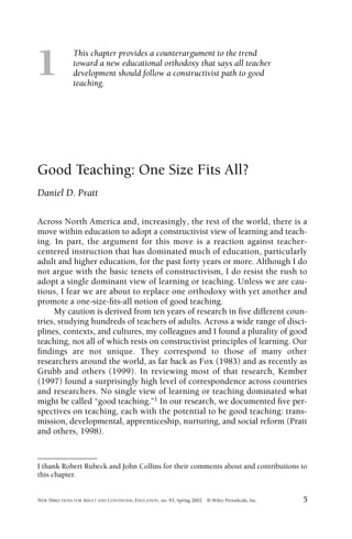This chapter provides a counterargument to the trend
toward a new educational orthodoxy that says all teacher
development should follow a constructivist path to good
teaching.
NEW DIRECTIONS FOR ADULT AND CONTINUING EDUCATION, no. 93, Spring 2002 © Wiley Periodicals, Inc. 5
1
I thank Robert Rubeck and John Collins for their comments about and contributions to
this chapter.
Good Teaching: One Size Fits All?
Daniel D. Pratt
Across North America and, increasingly, the rest of the world, there is a
move within education to adopt a constructivist view of learning and teach-
ing. In part, the argument for this move is a reaction against teacher-
centered instruction that has dominated much of education, particularly
adult and higher education, for the past forty years or more. Although I do
not argue with the basic tenets of constructivism, I do resist the rush to
adopt a single dominant view of learning or teaching. Unless we are cau-
tious, I fear we are about to replace one orthodoxy with yet another and
promote a one-size-ﬁts-all notion of good teaching.
My caution is derived from ten years of research in ﬁve different coun-
tries, studying hundreds of teachers of adults. Across a wide range of disci-
plines, contexts, and cultures, my colleagues and I found a plurality of good
teaching, not all of which rests on constructivist principles of learning. Our
ﬁndings are not unique. They correspond to those of many other
researchers around the world, as far back as Fox (1983) and as recently as
Grubb and others (1999). In reviewing most of that research, Kember
(1997) found a surprisingly high level of correspondence across countries
and researchers. No single view of learning or teaching dominated what
might be called “good teaching.”1 In our research, we documented ﬁve per-
spectives on teaching, each with the potential to be good teaching: trans-
mission, developmental, apprenticeship, nurturing, and social reform (Pratt
and others, 1998).
 